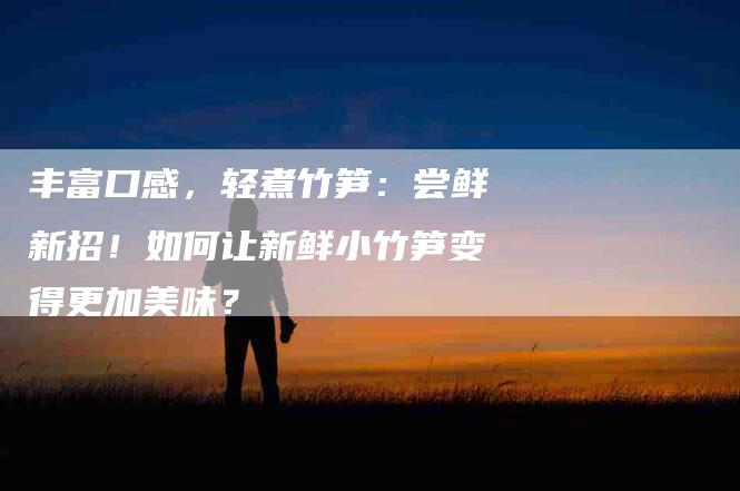 丰富口感，轻煮竹笋：尝鲜新招！如何让新鲜小竹笋变得更加美味？-家政服务网