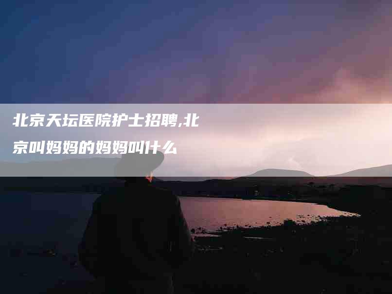 北京天坛医院护士招聘,北京叫妈妈的妈妈叫什么-家政服务网
