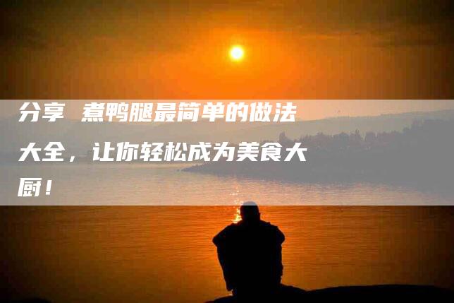 分享 煮鸭腿最简单的做法大全，让你轻松成为美食大厨！-家政服务网