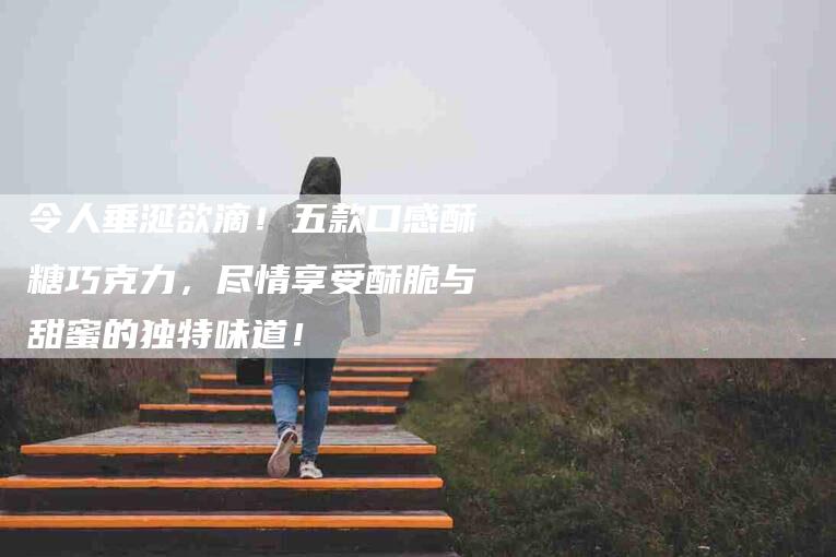 令人垂涎欲滴！五款口感酥糖巧克力，尽情享受酥脆与甜蜜的独特味道！-家政服务网