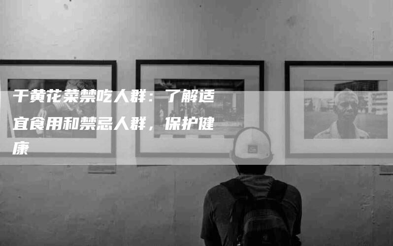 干黄花菜禁吃人群：了解适宜食用和禁忌人群，保护健康
