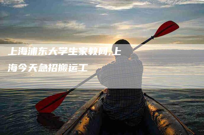 上海浦东大学生家教网,上海今天急招搬运工-家政服务网
