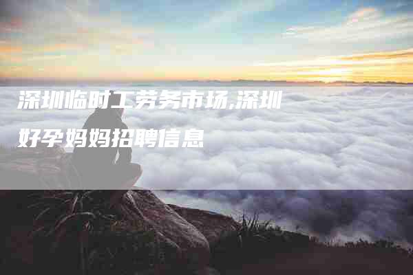 深圳临时工劳务市场,深圳好孕妈妈招聘信息-家政服务网