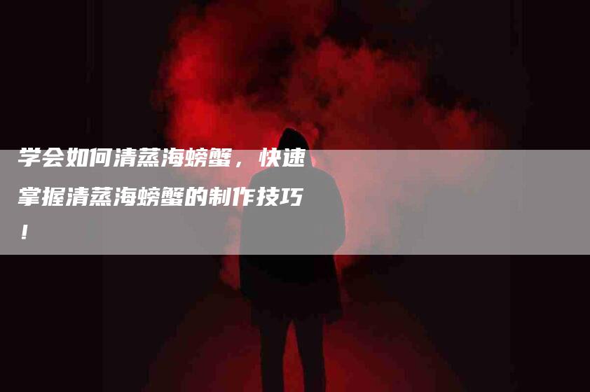 学会如何清蒸海螃蟹，快速掌握清蒸海螃蟹的制作技巧！-家政服务网