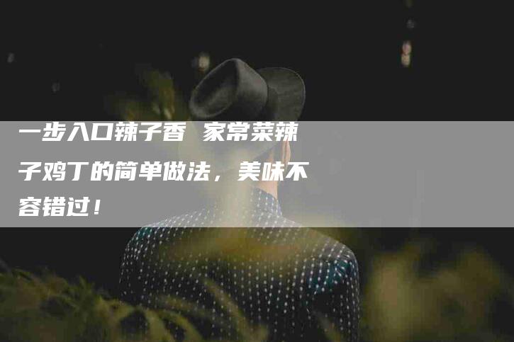 一步入口辣子香 家常菜辣子鸡丁的简单做法，美味不容错过！-家政服务网
