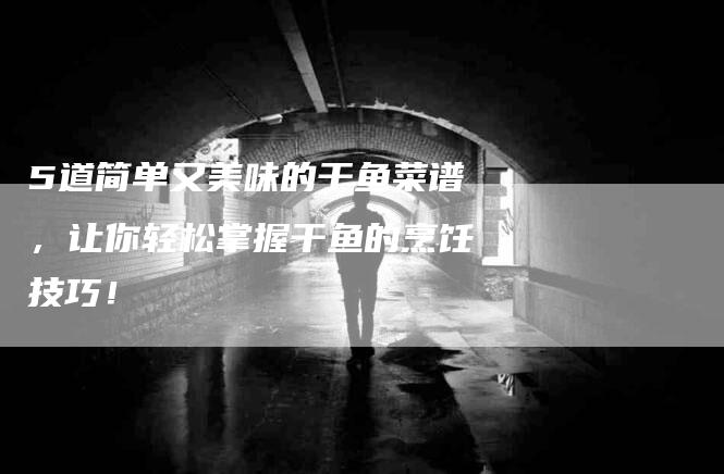5道简单又美味的干鱼菜谱，让你轻松掌握干鱼的烹饪技巧！-家政服务网