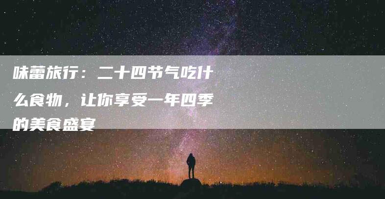 味蕾旅行：二十四节气吃什么食物，让你享受一年四季的美食盛宴-家政服务网