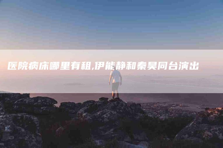 医院病床哪里有租,伊能静和秦昊同台演出-家政服务网