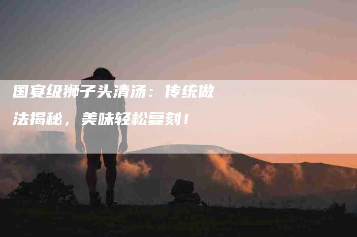 国宴级狮子头清汤：传统做法揭秘，美味轻松复刻！-家政服务网