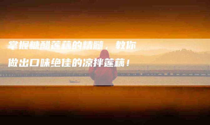 掌握糖醋莲藕的精髓，教你做出口味绝佳的凉拌莲藕！-家政服务网