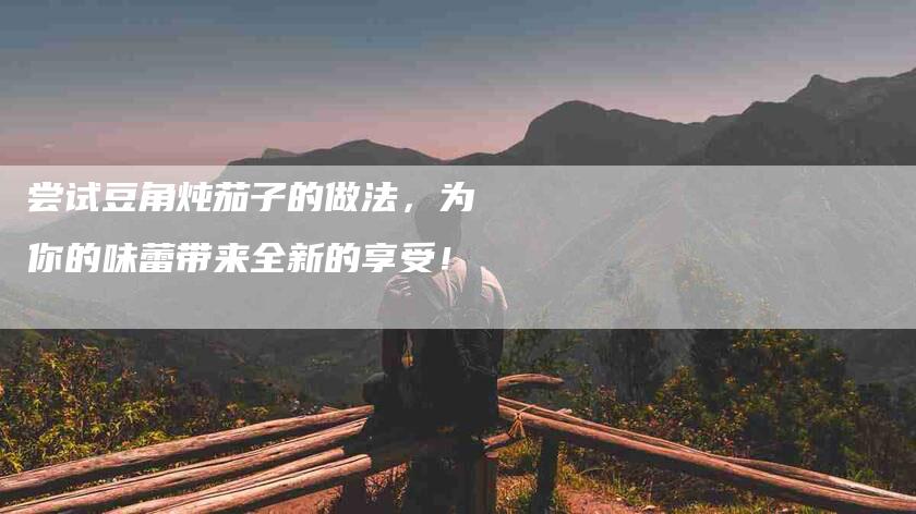 尝试豆角炖茄子的做法，为你的味蕾带来全新的享受！-家政服务网
