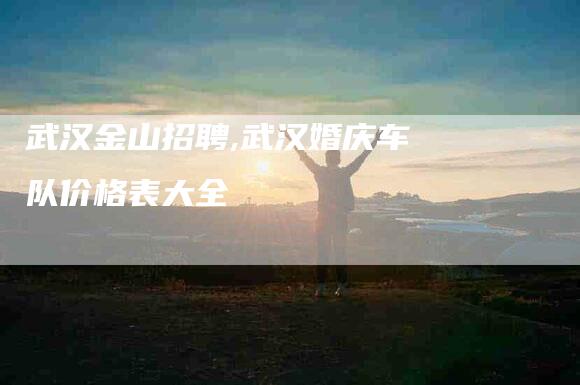 武汉金山招聘,武汉婚庆车队价格表大全-家政服务网