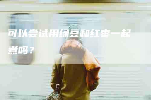 可以尝试用绿豆和红枣一起煮吗？-家政服务网