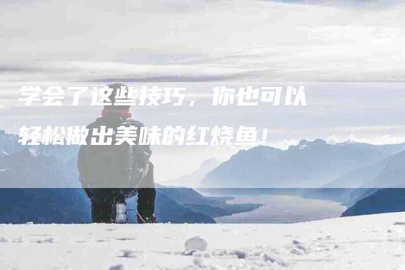 学会了这些技巧，你也可以轻松做出美味的红烧鱼！-家政服务网
