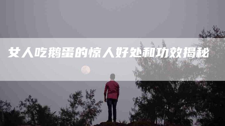 女人吃鹅蛋的惊人好处和功效揭秘-家政服务网