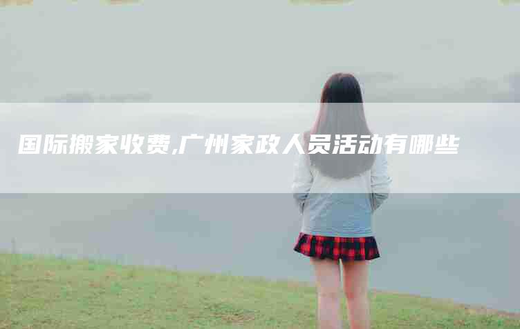 国际搬家收费,广州家政人员活动有哪些-家政服务网