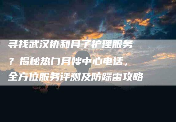 寻找武汉协和月子护理服务？揭秘热门月嫂中心电话，全方位服务评测及防踩雷攻略