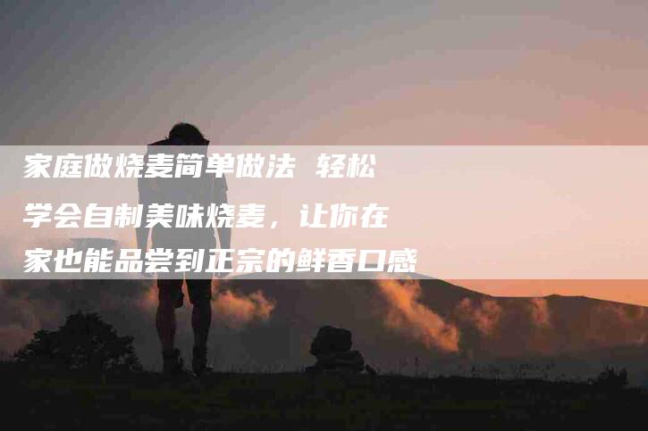 家庭做烧麦简单做法 轻松学会自制美味烧麦，让你在家也能品尝到正宗的鲜香口感-家政服务网