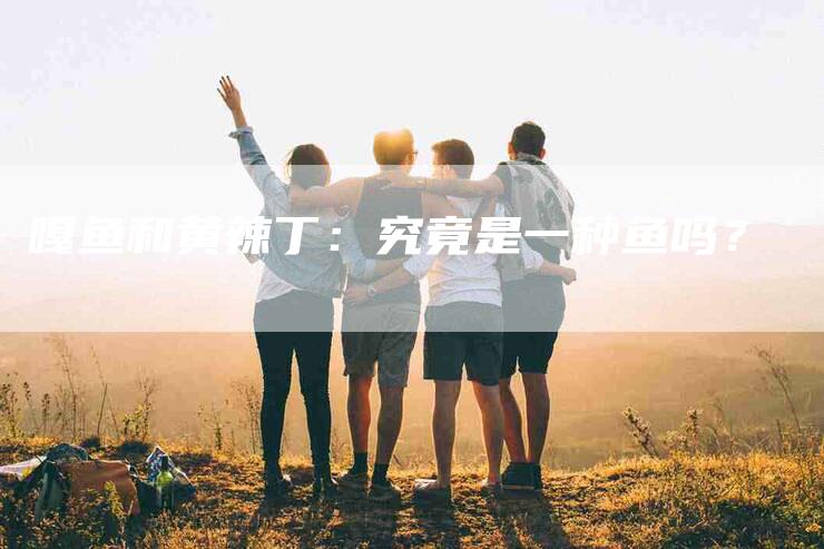 嘎鱼和黄辣丁：究竟是一种鱼吗？-家政服务网