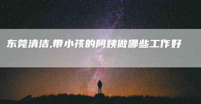 东莞清洁,带小孩的阿姨做哪些工作好-家政服务网
