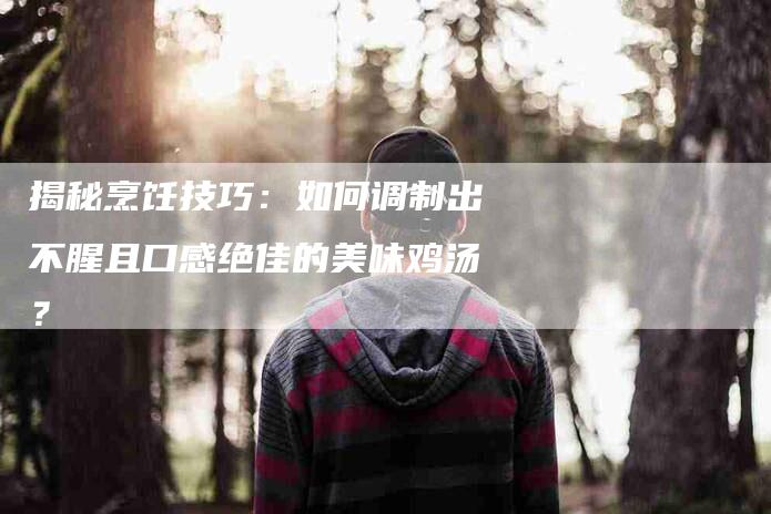 揭秘烹饪技巧：如何调制出不腥且口感绝佳的美味鸡汤？-家政服务网