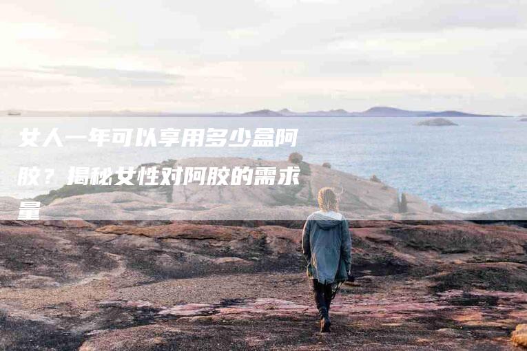 女人一年可以享用多少盒阿胶？揭秘女性对阿胶的需求量-家政服务网