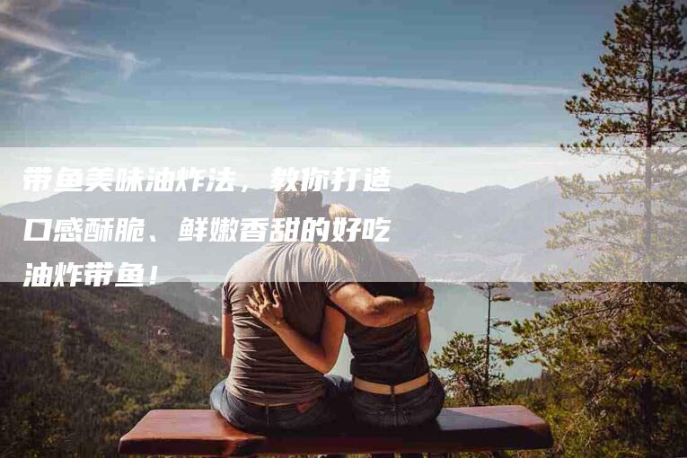 带鱼美味油炸法，教你打造口感酥脆、鲜嫩香甜的好吃油炸带鱼！-家政服务网