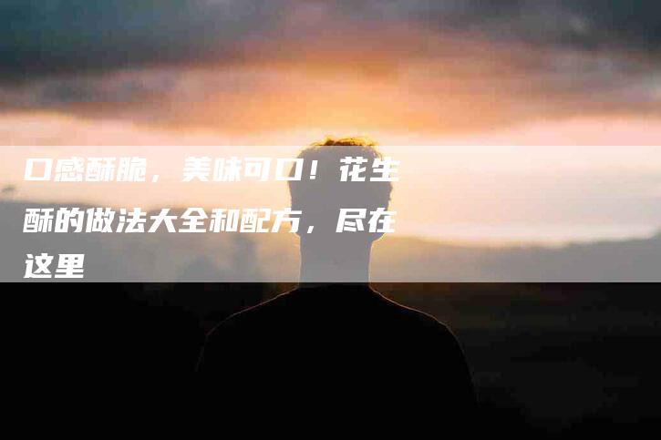 口感酥脆，美味可口！花生酥的做法大全和配方，尽在这里-家政服务网
