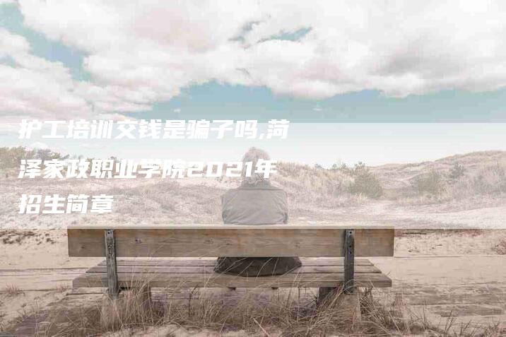 护工培训交钱是骗子吗,菏泽家政职业学院2021年招生简章-家政服务网