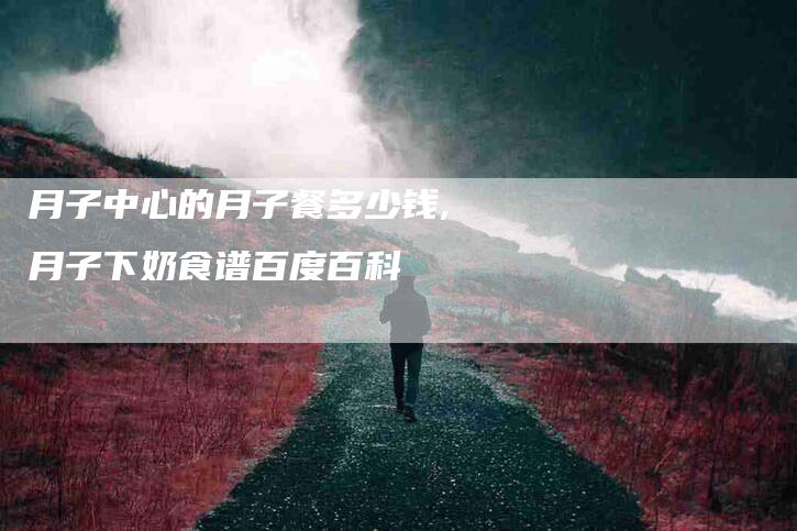 月子中心的月子餐多少钱,月子下奶食谱百度百科-家政服务网