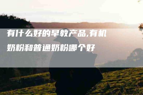 有什么好的早教产品,有机奶粉和普通奶粉哪个好