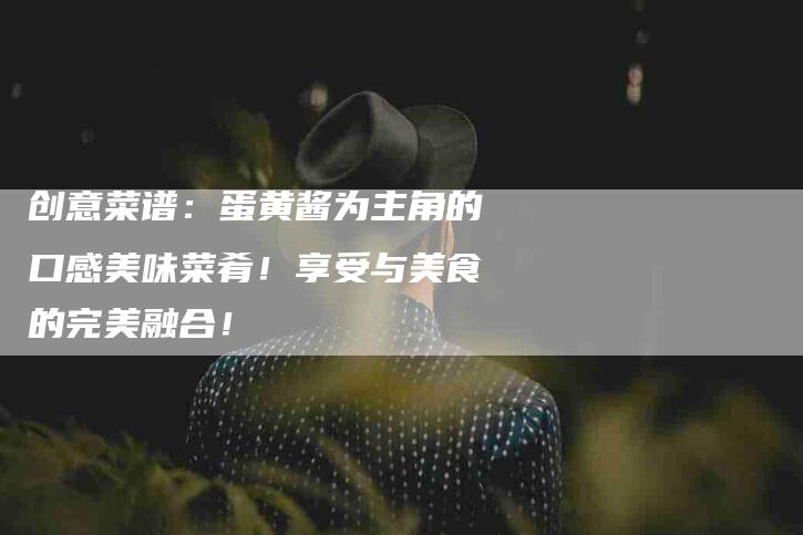 创意菜谱：蛋黄酱为主角的口感美味菜肴！享受与美食的完美融合！-家政服务网