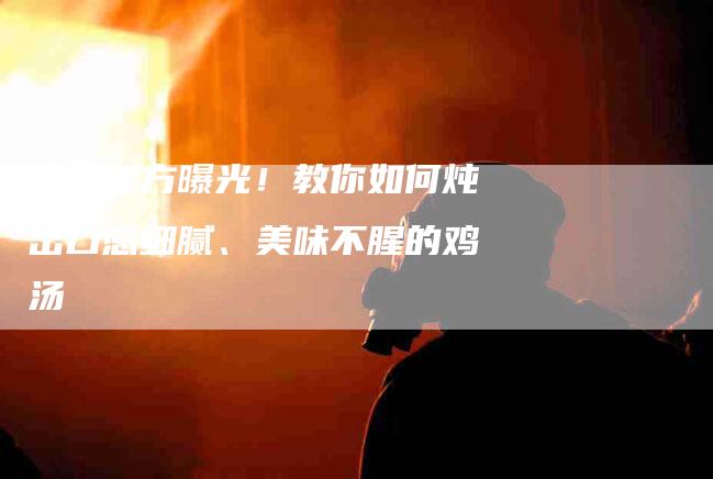宝藏秘方曝光！教你如何炖出口感细腻、美味不腥的鸡汤-家政服务网
