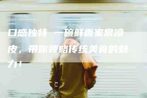 口感独特 一碗鲜香家常凉皮，带你领略传统美食的魅力！-家政服务网