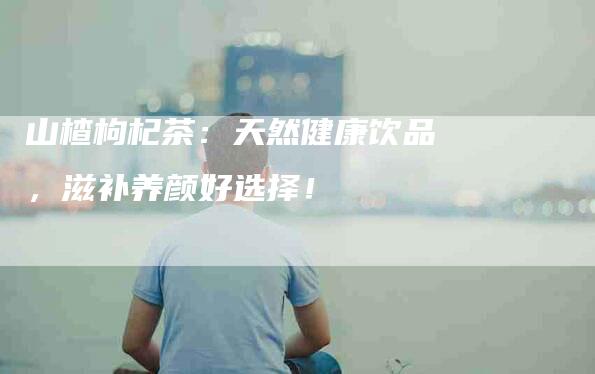 山楂枸杞茶：天然健康饮品，滋补养颜好选择！-家政服务网