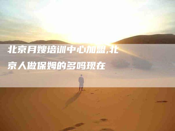 北京月嫂培训中心加盟,北京人做保姆的多吗现在-家政服务网