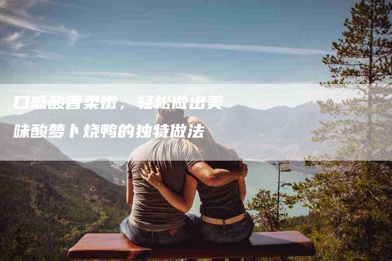 口感酸香柔嫩，轻松做出美味酸萝卜烧鸭的独特做法