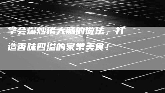 学会爆炒猪大肠的做法，打造香味四溢的家常美食！-家政服务网