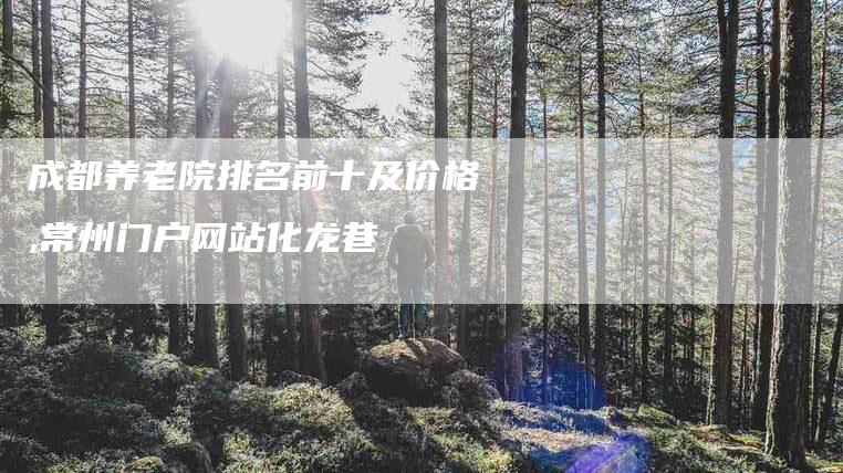 成都养老院排名前十及价格,常州门户网站化龙巷-家政服务网