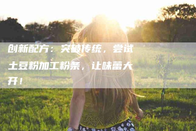创新配方：突破传统，尝试土豆粉加工粉条，让味蕾大开！-家政服务网