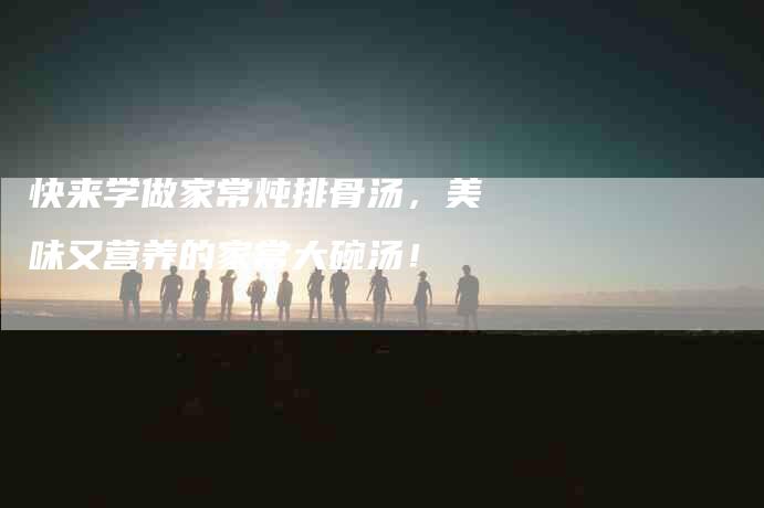 快来学做家常炖排骨汤，美味又营养的家常大碗汤！-家政服务网