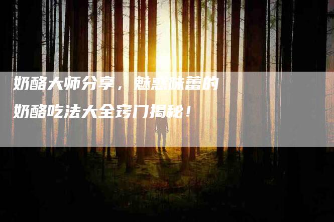 奶酪大师分享，魅惑味蕾的奶酪吃法大全窍门揭秘！-家政服务网