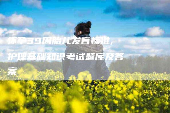 怀孕39周胎儿发育标准,护理基础知识考试题库及答案-家政服务网