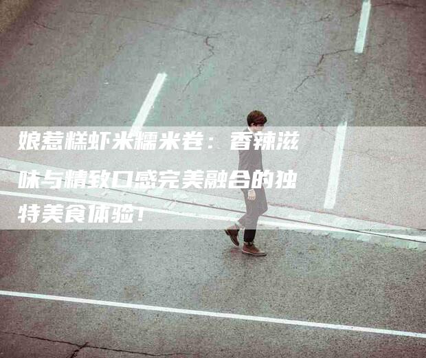 娘惹糕虾米糯米卷：香辣滋味与精致口感完美融合的独特美食体验！-家政服务网