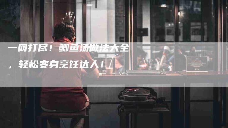 一网打尽！鲫鱼汤做法大全，轻松变身烹饪达人！-家政服务网