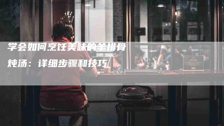 学会如何烹饪美味的羊排骨炖汤：详细步骤和技巧-家政服务网