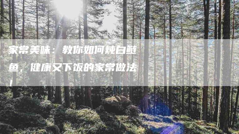 家常美味：教你如何炖白鲢鱼，健康又下饭的家常做法！-家政服务网