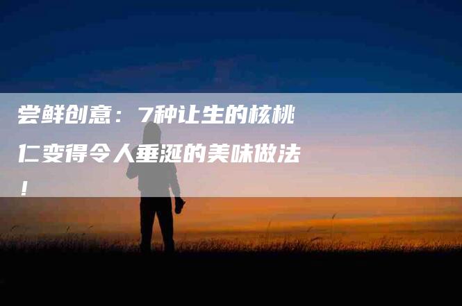 尝鲜创意：7种让生的核桃仁变得令人垂涎的美味做法！-家政服务网