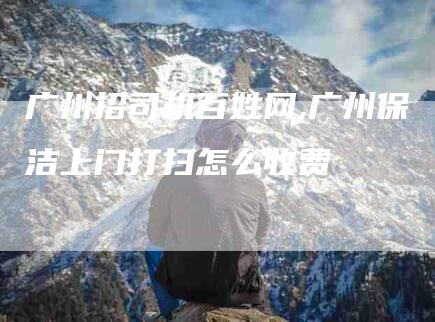 广州招司机百姓网,广州保洁上门打扫怎么收费-家政服务网
