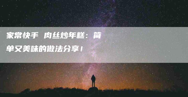 家常快手 肉丝炒年糕：简单又美味的做法分享！